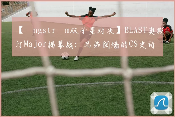 【Ångström双子星对决】BLAST奥斯汀Major揭幕战：兄弟阋墙的CS史诗级交锋