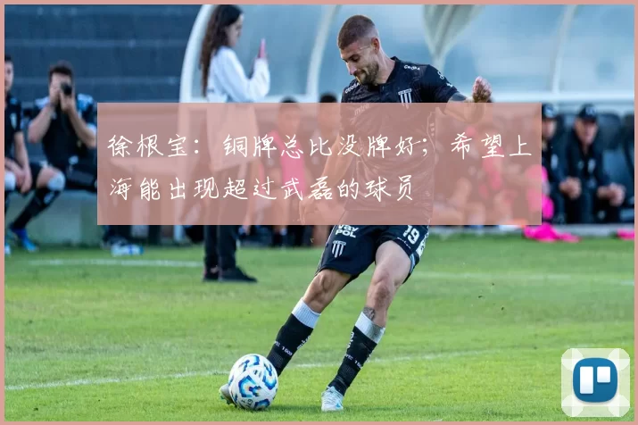 徐根宝：铜牌总比没牌好；希望上海能出现超过武磊的球员