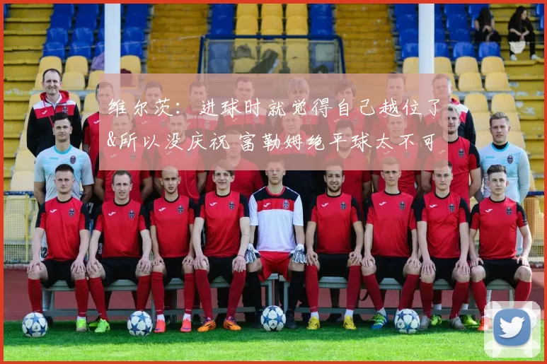 维尔茨：进球时就觉得自己越位了&所以没庆祝 富勒姆绝平球太不可思议