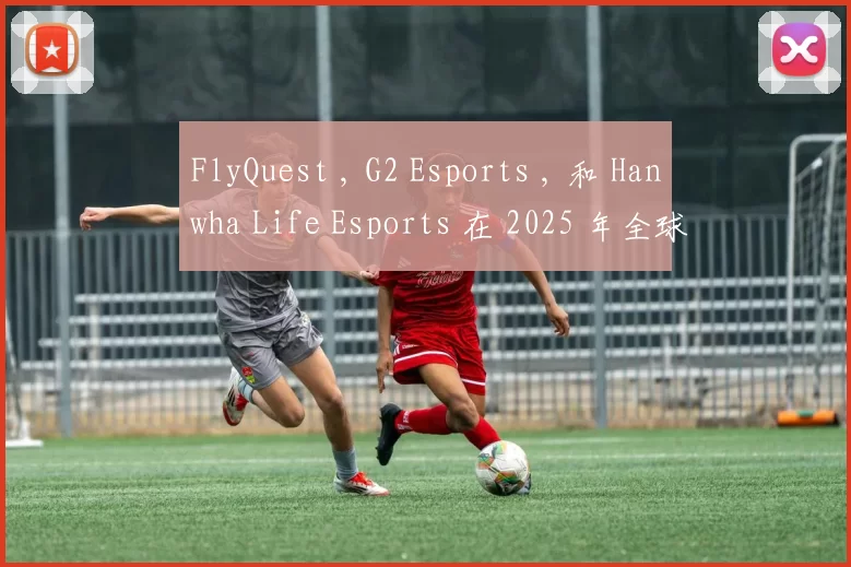 FlyQuest , G2 Esports , 和 Hanwha Life Esports 在 2025 年全球总决赛中获得第二场胜利
