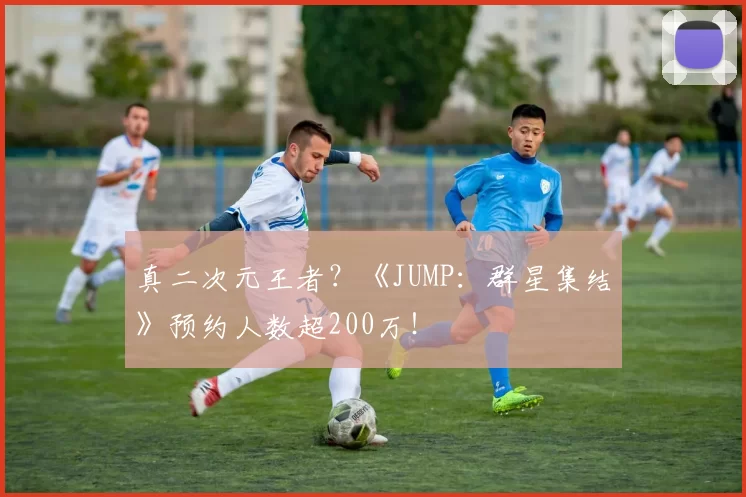 真二次元王者？《JUMP：群星集结》预约人数超200万！
