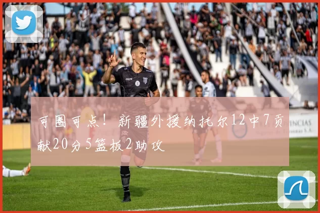 可圈可点！新疆外援纳托尔12中7贡献20分5篮板2助攻