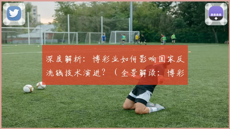 深度解析：博彩业如何影响国家反洗钱技术演进？（全景解读：博彩业如何推动国家反洗钱技术迭代）