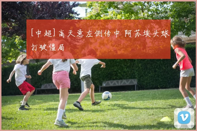 [中超]高天意左侧传中 阿苏埃头球打破僵局