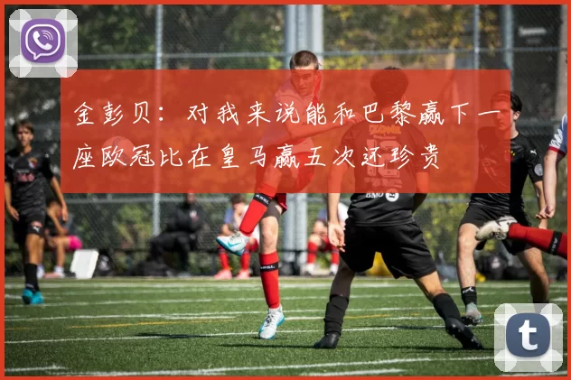金彭贝：对我来说能和巴黎赢下一座欧冠比在皇马赢五次还珍贵