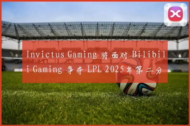 Invictus Gaming 将面对 Bilibili Gaming 争夺 LPL 2025年第二分裂总决赛席位