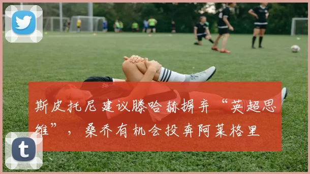 斯皮托尼建议滕哈赫摒弃“英超思维”，桑乔有机会投奔阿莱格里