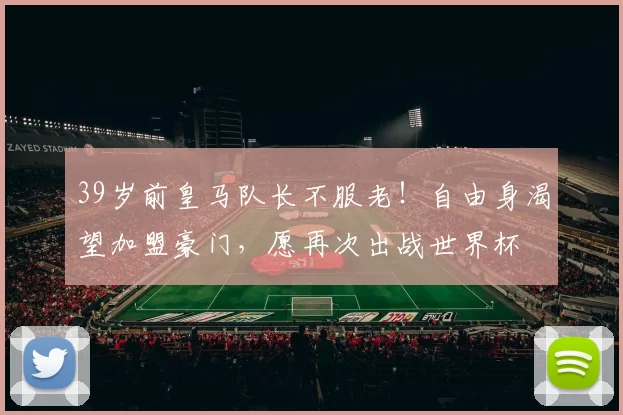 39岁前皇马队长不服老！自由身渴望加盟豪门，愿再次出战世界杯