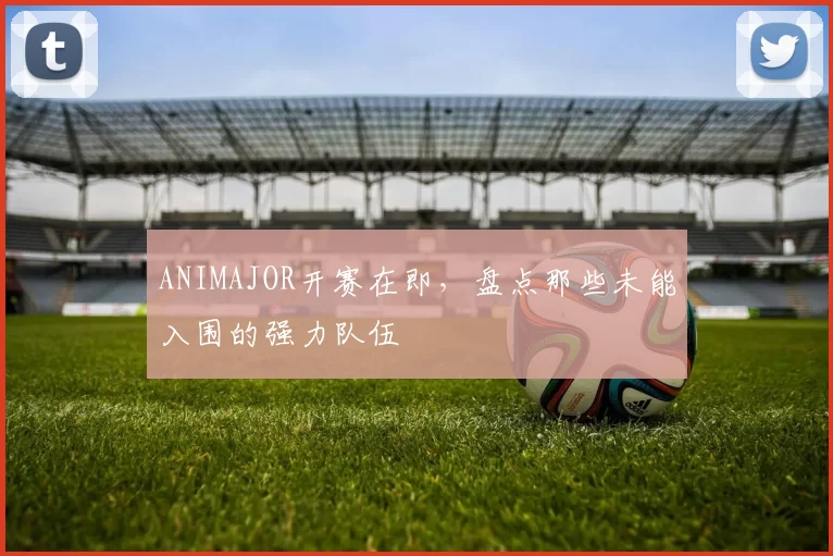 ANIMAJOR开赛在即，盘点那些未能入围的强力队伍