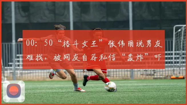 00：50“格斗女王”张伟丽说男友难找，被网友自荐私信“轰炸”吓坏：各种发视频和照片的