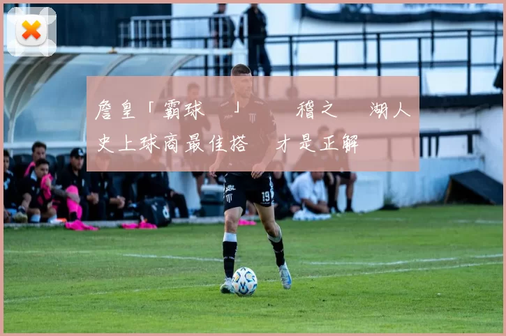 詹皇「霸球論」為無稽之談 湖人擁史上球商最佳搭檔才是正解