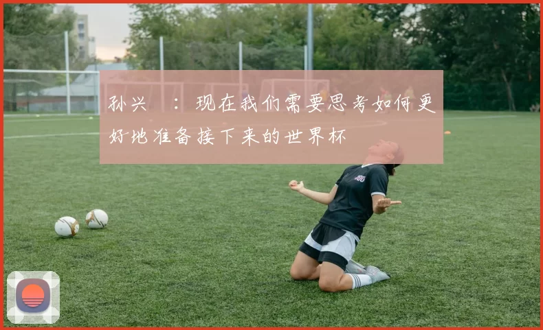 孙兴慜：现在我们需要思考如何更好地准备接下来的世界杯