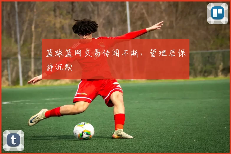 篮球篮网交易传闻不断，管理层保持沉默