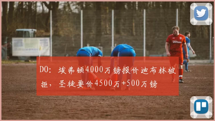 DO：埃弗顿4000万镑报价迪布林被拒，圣徒要价4500万+500万镑