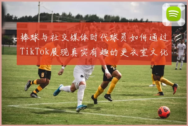 棒球与社交媒体时代球员如何通过TikTok展现真实有趣的更衣室文化