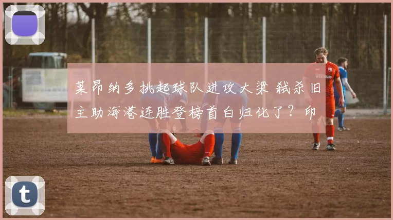 莱昂纳多挑起球队进攻大梁 弑杀旧主助海港连胜登榜首白归化了？印尼入籍中卫拒绝国家队征召 曾与前主帅不和卡扎尔球衣都被踹裂了！卡兰加被红牌罚下(图)