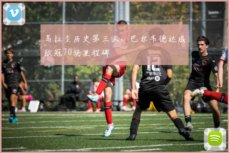 乌拉圭历史第三人，巴尔韦德达成欧冠70场里程碑