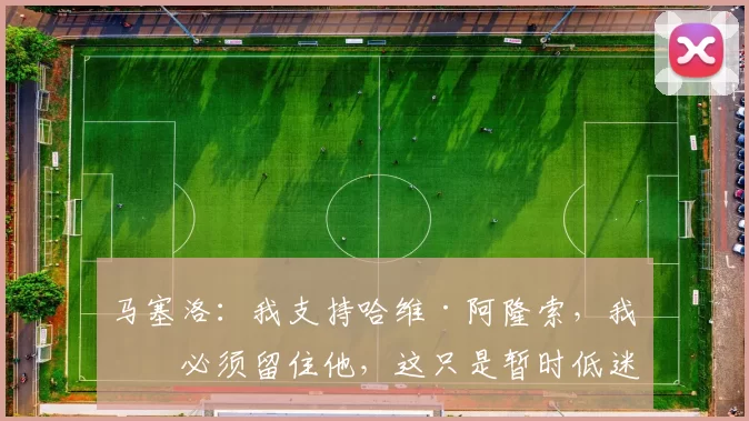 马塞洛：我支持哈维·阿隆索，我们必须留住他，这只是暂时低迷