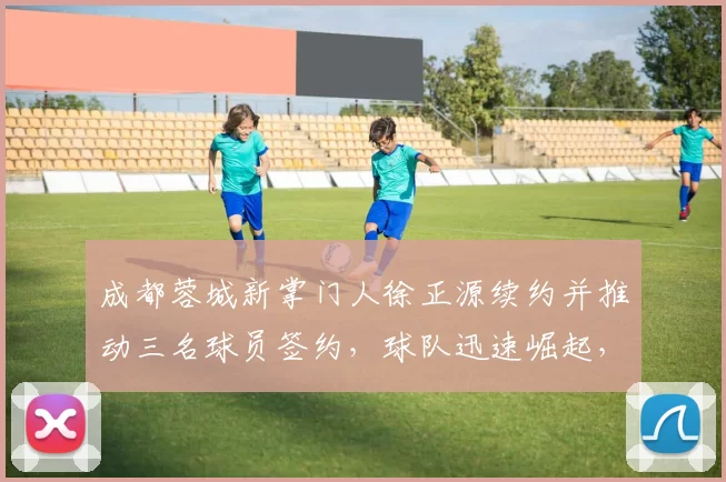 成都蓉城新掌门人徐正源续约并推动三名球员签约，球队迅速崛起，有望争冠。