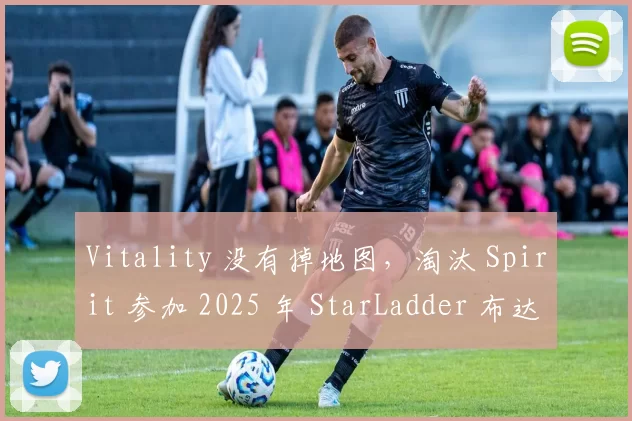 Vitality 没有掉地图，淘汰 Spirit 参加 2025 年 StarLadder 布达佩斯 Major
