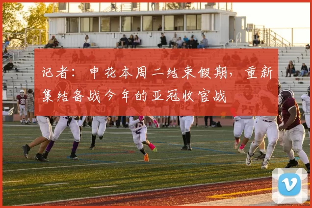 记者：申花本周二结束假期，重新集结备战今年的亚冠收官战