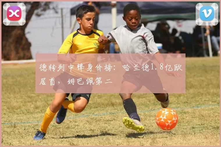 德转列中锋身价榜：哈兰德1.8亿欧居首，姆巴佩第二