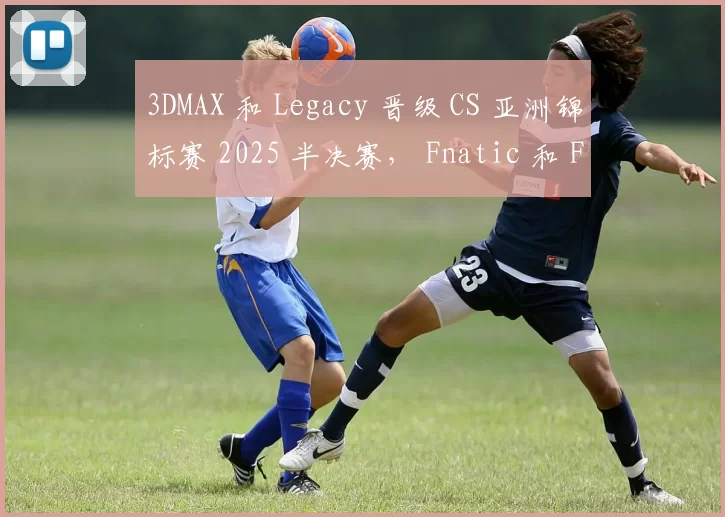 3DMAX 和 Legacy 晋级 CS 亚洲锦标赛 2025 半决赛， Fnatic 和 FUT 被淘汰