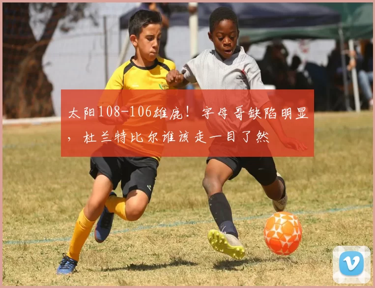 太阳108-106雄鹿！字母哥缺陷明显，杜兰特比尔谁该走一目了然