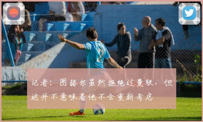 记者：图赫尔虽然拒绝过曼联，但这并不意味着他不会重新考虑