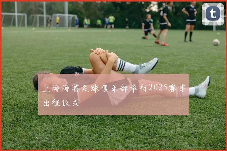 上海海港足球俱乐部举行2025赛季出征仪式
