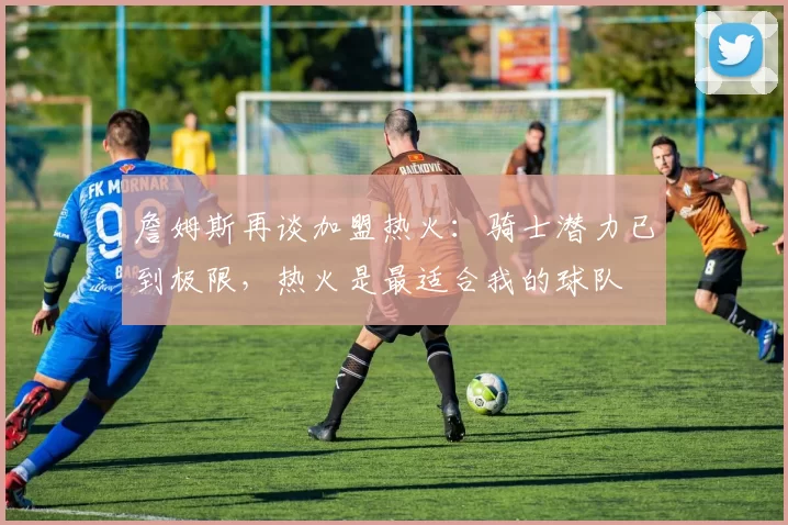 詹姆斯再谈加盟热火：骑士潜力已到极限，热火是最适合我的球队