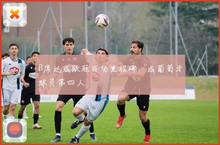 B席达成欧冠百场里程碑，成葡萄牙球员第四人