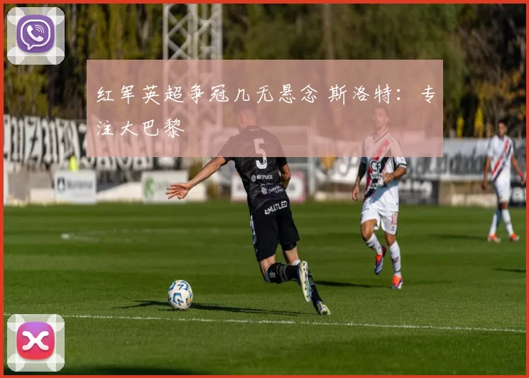 红军英超争冠几无悬念 斯洛特：专注大巴黎