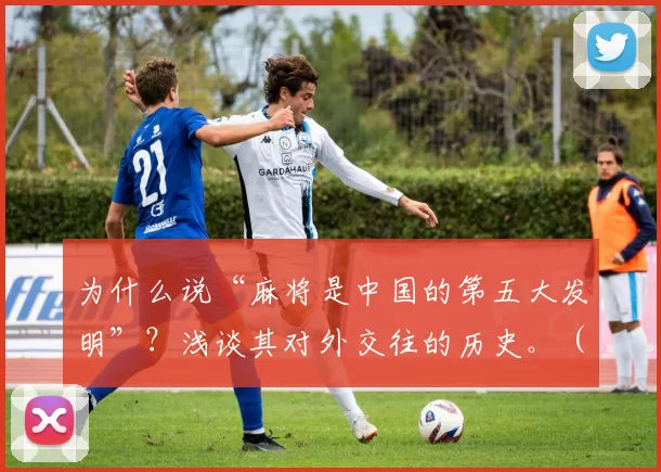 为什么说“麻将是中国的第五大发明”？浅谈其对外交往的历史。（麻将何以被称为中国“第五大发明”：从对外交往看其历史影响）