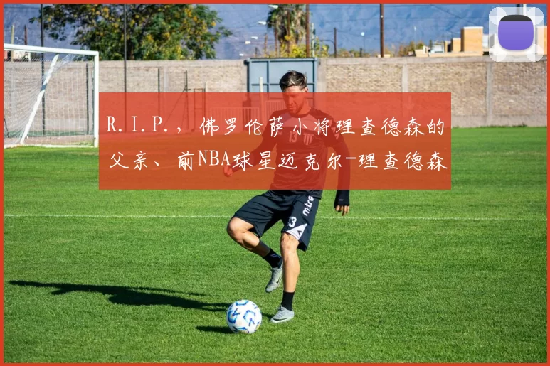 R.I.P.，佛罗伦萨小将理查德森的父亲、前NBA球星迈克尔-理查德森去世