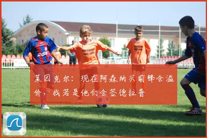 莱因克尔：现在阿森纳买前锋会溢价，我若是他们会签德拉普