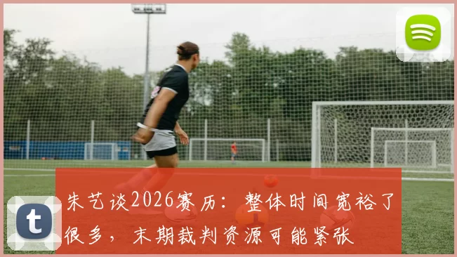 朱艺谈2026赛历：整体时间宽裕了很多，末期裁判资源可能紧张