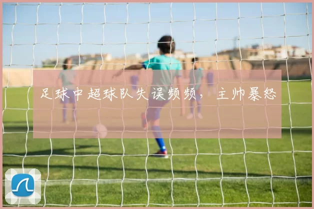 足球中超球队失误频频，主帅暴怒