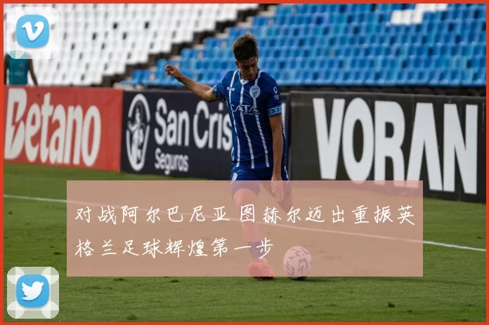 对战阿尔巴尼亚 图赫尔迈出重振英格兰足球辉煌第一步