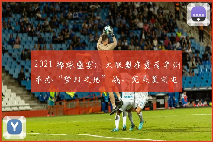 2021 棒球盛宴：大联盟在爱荷华州举办“梦幻之地”战，完美复刻电影场景