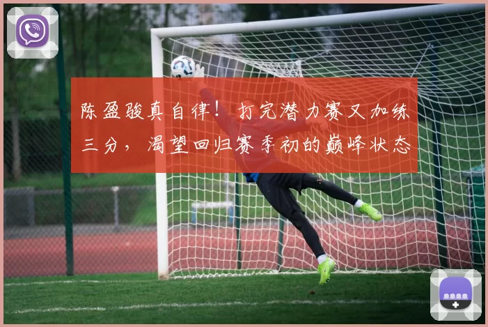 陈盈骏真自律！打完潜力赛又加练三分，渴望回归赛季初的巅峰状态