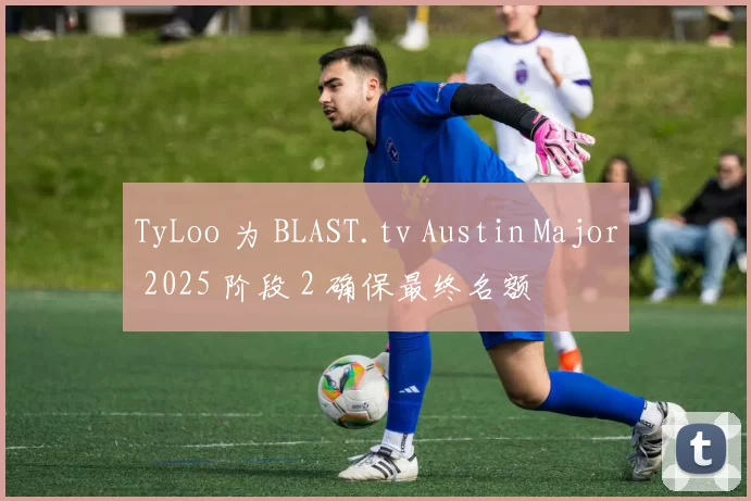 TyLoo 为 BLAST.tv Austin Major 2025 阶段 2 确保最终名额