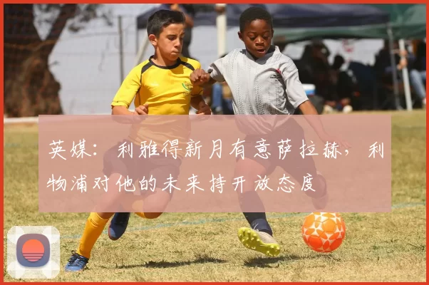 英媒：利雅得新月有意萨拉赫，利物浦对他的未来持开放态度