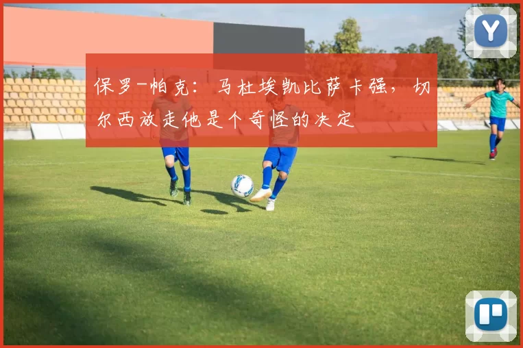 保罗-帕克：马杜埃凯比萨卡强，切尔西放走他是个奇怪的决定