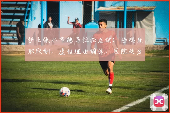 护士张水华跑马拉松后续：违规兼职取酬，虚假理由调休，医院处分