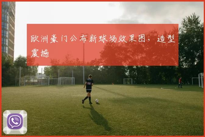 欧洲豪门公布新球场效果图，造型震撼