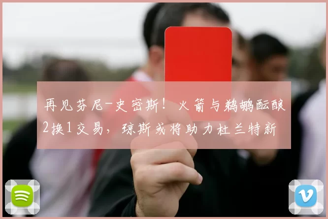 再见芬尼-史密斯！火箭与鹈鹕酝酿2换1交易，琼斯或将助力杜兰特新赛季