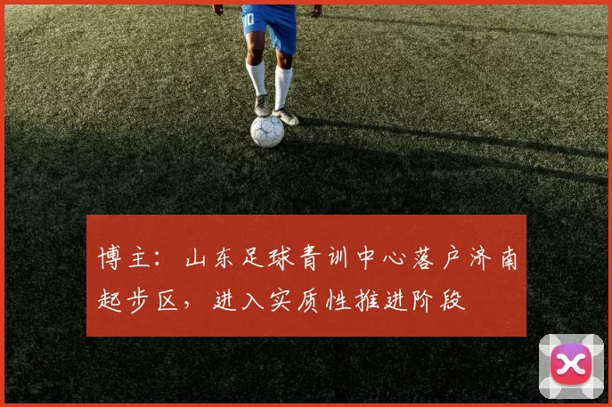 博主：山东足球青训中心落户济南起步区，进入实质性推进阶段
